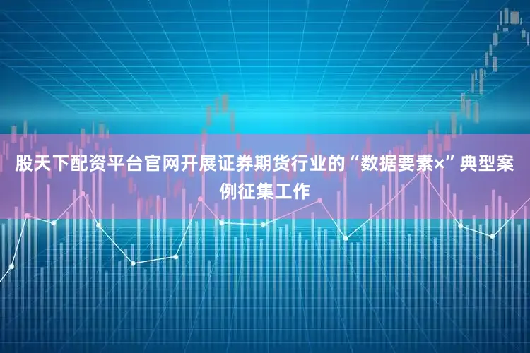 股天下配资平台官网开展证券期货行业的“数据要素×”典型案例征集工作