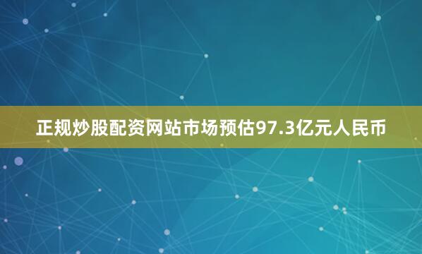 正规炒股配资网站市场预估97.3亿元人民币