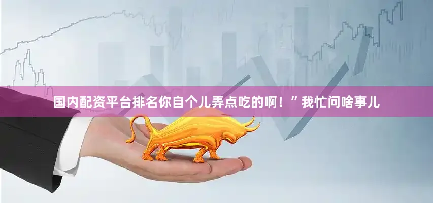 国内配资平台排名你自个儿弄点吃的啊！”我忙问啥事儿