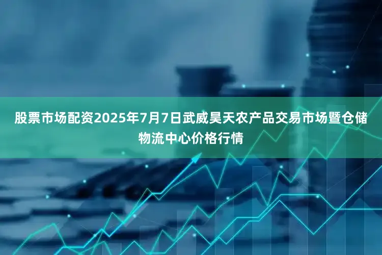股票市场配资2025年7月7日武威昊天农产品交易市场暨仓储物流中心价格行情