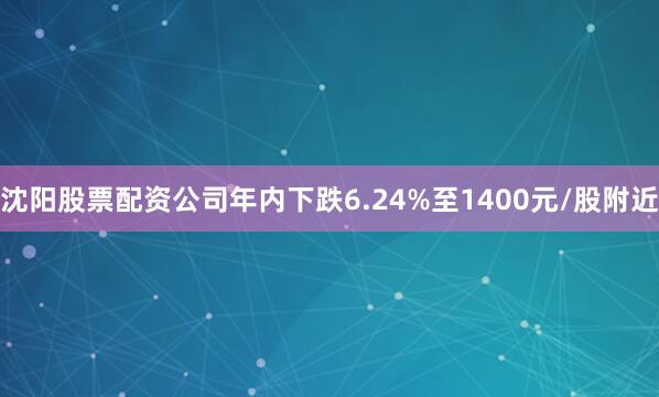 沈阳股票配资公司年内下跌6.24%至1400元/股附近
