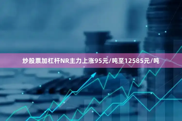 炒股票加杠杆NR主力上涨95元/吨至12585元/吨