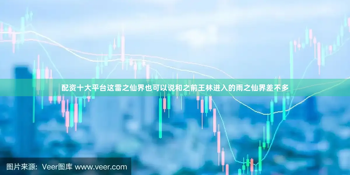 配资十大平台这雷之仙界也可以说和之前王林进入的雨之仙界差不多