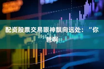 配资股票交易眼神飘向远处：“你爸啊