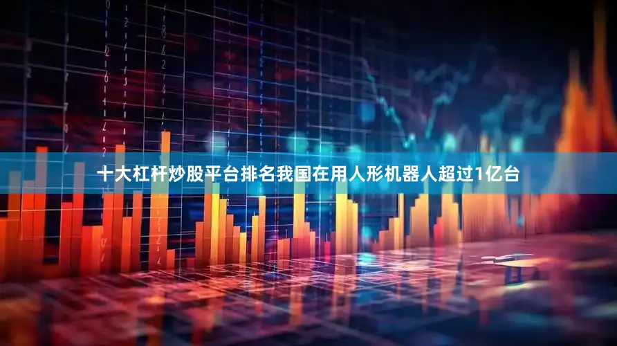 十大杠杆炒股平台排名我国在用人形机器人超过1亿台