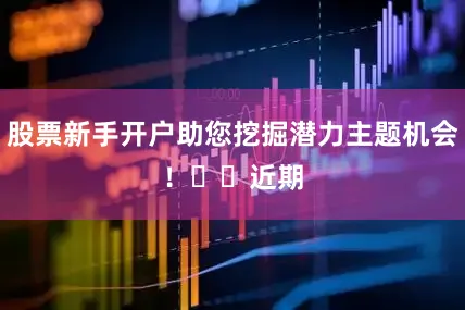 股票新手开户助您挖掘潜力主题机会！		　　近期
